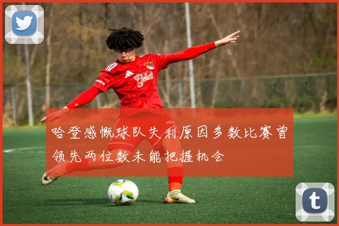 哈登感慨球队失利原因多数比赛曾领先两位数未能把握机会