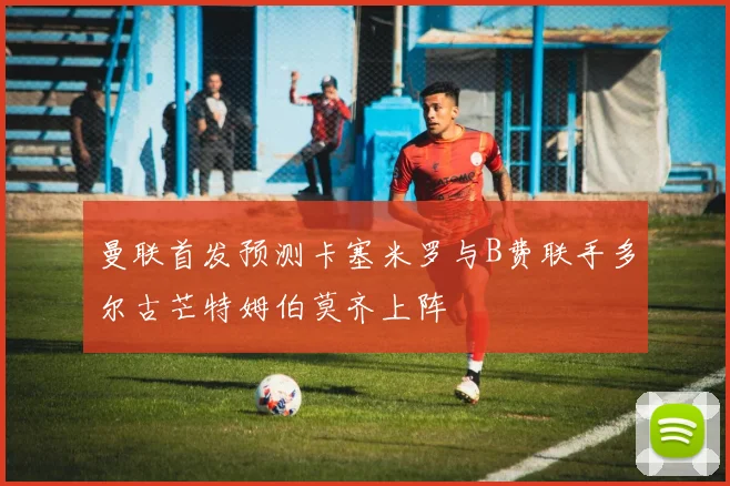 曼联首发预测卡塞米罗与B费联手多尔古芒特姆伯莫齐上阵