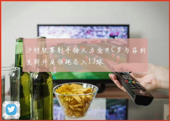 沙特联赛射手榜火力全开C罗与菲利克斯并肩领跑各入13球
