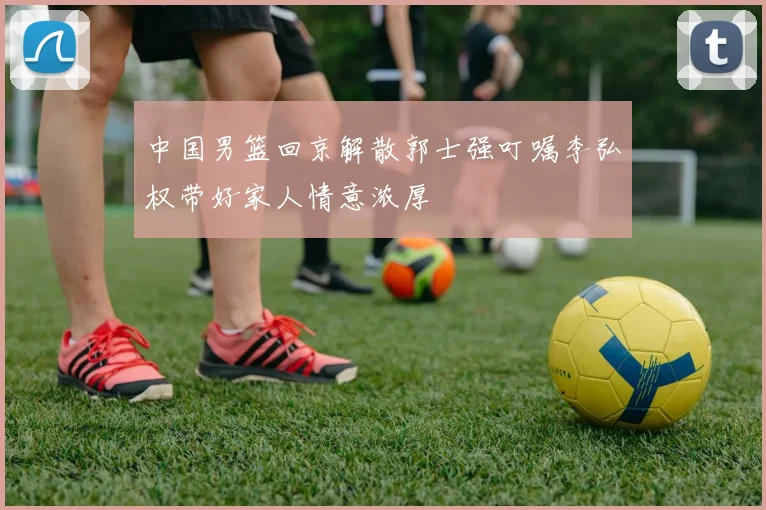 中国男篮回京解散郭士强叮嘱李弘权带好家人情意浓厚