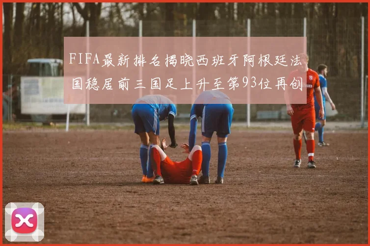FIFA最新排名揭晓西班牙阿根廷法国稳居前三国足上升至第93位再创佳绩