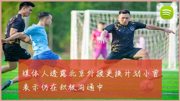 媒体人透露北京外援更换计划小曾表示仍在积极沟通中