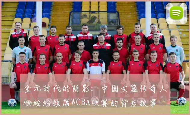 金元时代的阴影：中国女篮传奇人物纷纷缺席WCBA联赛的背后故事