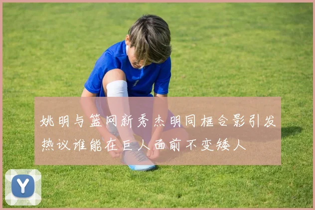 姚明与篮网新秀杰明同框合影引发热议谁能在巨人面前不变矮人