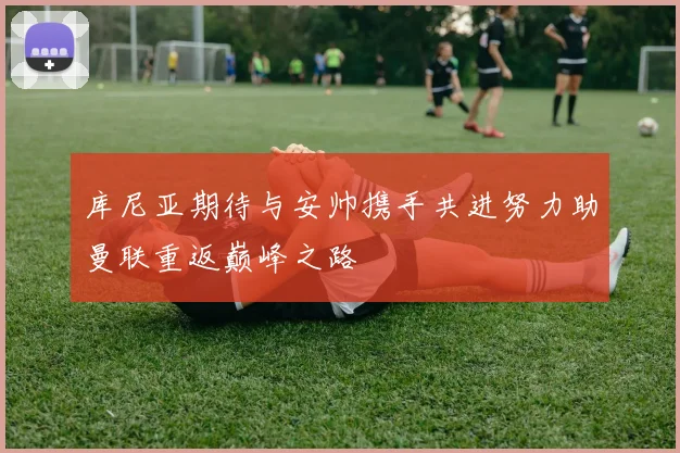 库尼亚期待与安帅携手共进努力助曼联重返巅峰之路